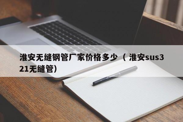淮安無縫鋼管廠家價(jià)格多少（ 淮安sus321無縫管）