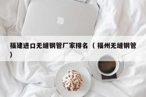 福建進口無縫鋼管廠家排名（ 福州無縫鋼管）