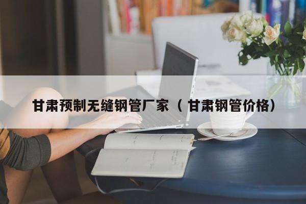甘肅預(yù)制無縫鋼管廠家（ 甘肅鋼管價格）