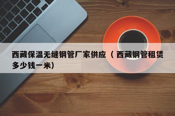 西藏保溫?zé)o縫鋼管廠家供應(yīng)（ 西藏鋼管租賃多少錢一米）