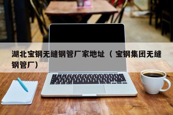 湖北寶鋼無(wú)縫鋼管廠家地址（ 寶鋼集團(tuán)無(wú)縫鋼管廠）