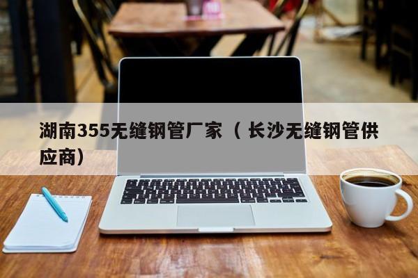湖南355無縫鋼管廠家（ 長沙無縫鋼管供應商）