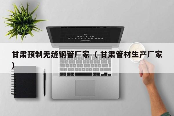 甘肅預(yù)制無縫鋼管廠家（ 甘肅管材生產(chǎn)廠家）