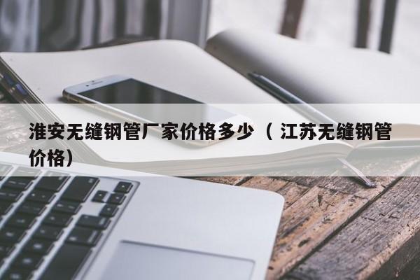 淮安無縫鋼管廠家價(jià)格多少（ 江蘇無縫鋼管價(jià)格）