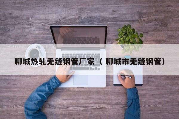 聊城熱軋無縫鋼管廠家（ 聊城市無縫鋼管）
