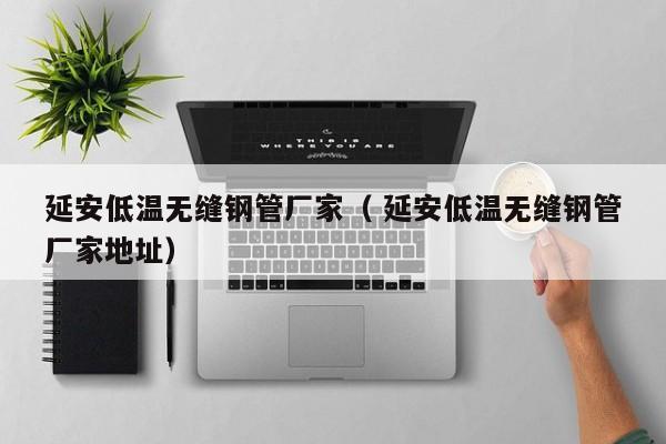 延安低溫?zé)o縫鋼管廠家（ 延安低溫?zé)o縫鋼管廠家地址）
