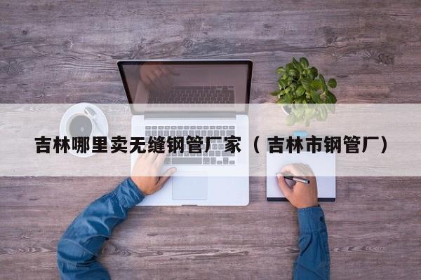 吉林哪里賣無(wú)縫鋼管廠家（ 吉林市鋼管廠）