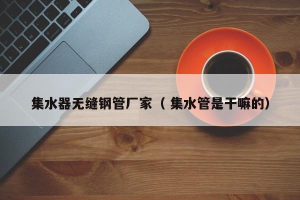 集水器無(wú)縫鋼管廠家（ 集水管是干嘛的）