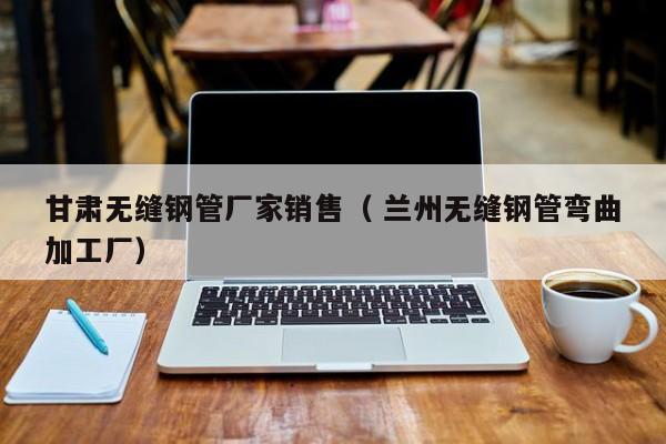 甘肅無(wú)縫鋼管廠家銷(xiāo)售（ 蘭州無(wú)縫鋼管彎曲加工廠）