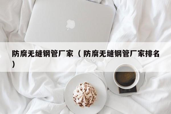 防腐無縫鋼管廠家（ 防腐無縫鋼管廠家排名）