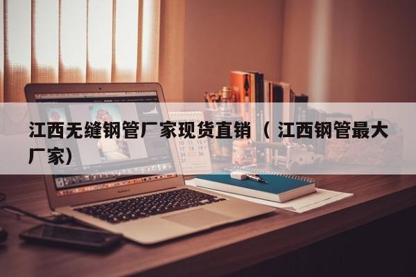 江西無縫鋼管廠家現(xiàn)貨直銷（ 江西鋼管最大廠家）